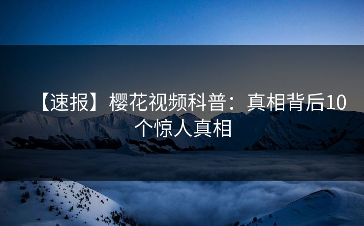 【速报】樱花视频科普：真相背后10个惊人真相