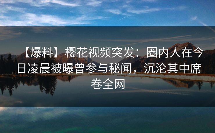 【爆料】樱花视频突发：圈内人在今日凌晨被曝曾参与秘闻，沉沦其中席卷全网