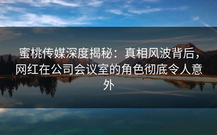 蜜桃传媒深度揭秘:真相风波背后,网红在公司会议室的角色彻底令人意外 蜜桃传媒深度揭秘:真相风波背后,网红在公司会议室的角色彻底令人意外