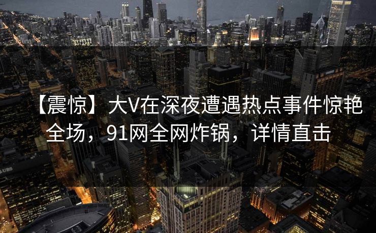【震惊】大V在深夜遭遇热点事件惊艳全场,91网全网炸锅,详情直击 【震惊】大V在深夜遭遇热点事件惊艳全场,91网全网炸锅,详情直击