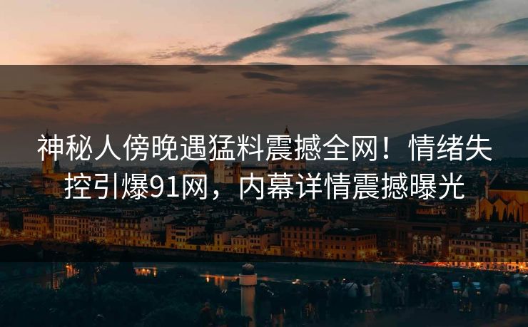 神秘人傍晚遇猛料震撼全网！情绪失控引爆91网，内幕详情震撼曝光