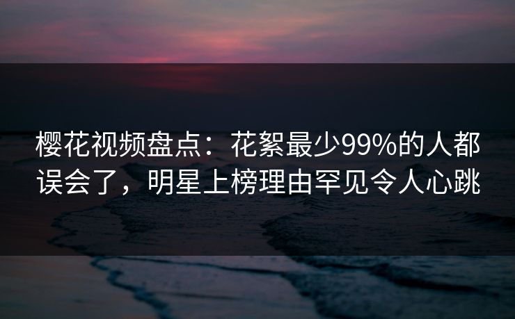 樱花视频盘点:花絮最少99%的人都误会了,明星上榜理由罕见令人心跳 樱花视频盘点:花絮最少99%的人都误会了,明星上榜理由罕见令人心跳