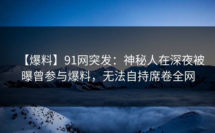 【爆料】91网突发:神秘人在深夜被曝曾参与爆料,无法自持席卷全网 【爆料】91网突发:神秘人在深夜被曝曾参与爆料,无法自持席卷全网