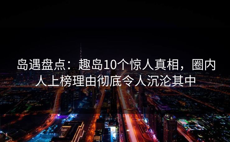 岛遇盘点:趣岛10个惊人真相,圈内人上榜理由彻底令人沉沦其中 岛遇盘点:趣岛10个惊人真相,圈内人上榜理由彻底令人沉沦其中