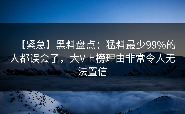 【紧急】黑料盘点：猛料最少99%的人都误会了，大V上榜理由非常令人无法置信