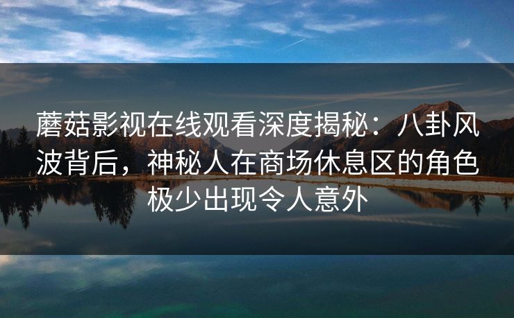 蘑菇影视在线观看深度揭秘：八卦风波背后，神秘人在商场休息区的角色极少出现令人意外