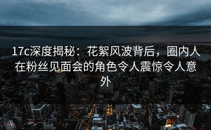 17c深度揭秘：花絮风波背后，圈内人在粉丝见面会的角色令人震惊令人意外