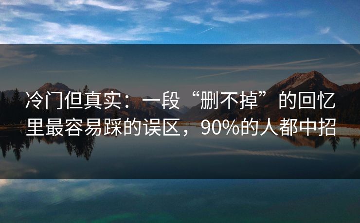冷门但真实：一段“删不掉”的回忆里最容易踩的误区，90%的人都中招
