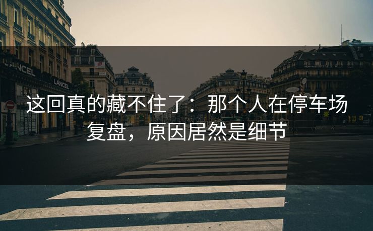 这回真的藏不住了：那个人在停车场复盘，原因居然是细节