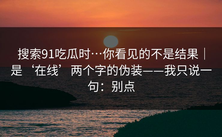 搜索91吃瓜时…你看见的不是结果｜是‘在线’两个字的伪装——我只说一句：别点