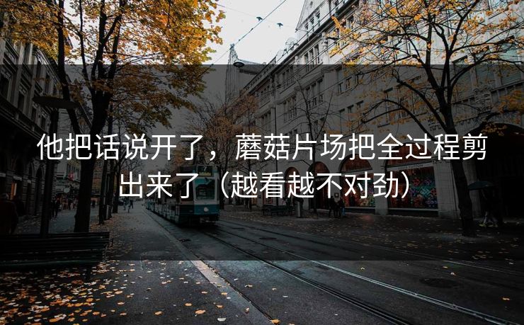 他把话说开了,蘑菇片场把全过程剪出来了(越看越不对劲) 他把话说开了,蘑菇片场把全过程剪出来了(越看越不对劲)