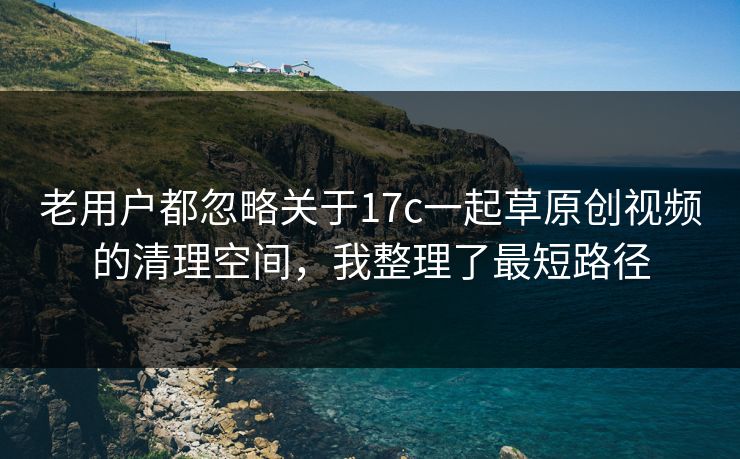 老用户都忽略关于17c一起草原创视频的清理空间，我整理了最短路径