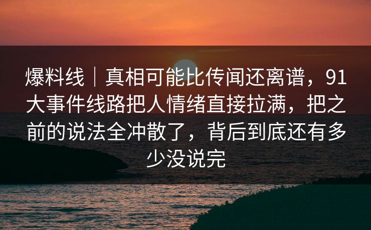 爆料线|真相可能比传闻还离谱,91大事件线路把人情绪直接拉满,把之前的说法全冲散了,背后到底还有多少没说完 爆料线|真相可能比传闻还离谱,91大事件线路把人情绪直接拉满,把之前的说法全冲散了,背后到底还有多少没说完