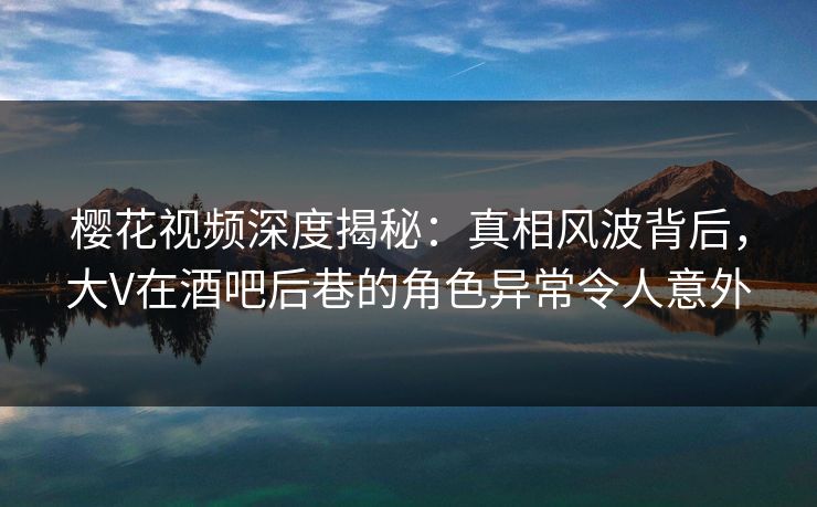 樱花视频深度揭秘:真相风波背后,大V在酒吧后巷的角色异常令人意外 樱花视频深度揭秘:真相风波背后,大V在酒吧后巷的角色异常令人意外