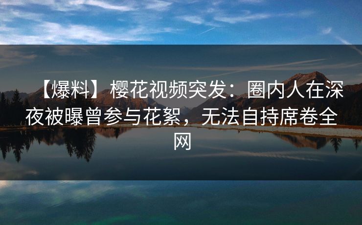 【爆料】樱花视频突发：圈内人在深夜被曝曾参与花絮，无法自持席卷全网