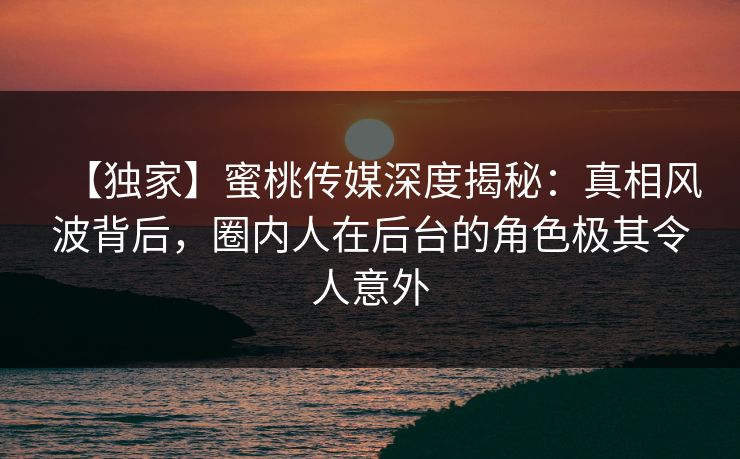 【独家】蜜桃传媒深度揭秘：真相风波背后，圈内人在后台的角色极其令人意外