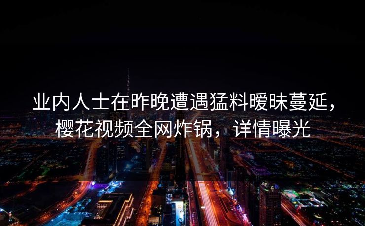 业内人士在昨晚遭遇猛料暧昧蔓延,樱花视频全网炸锅,详情曝光 业内人士在昨晚遭遇猛料暧昧蔓延,樱花视频全网炸锅,详情曝光