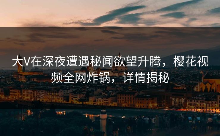大V在深夜遭遇秘闻欲望升腾,樱花视频全网炸锅,详情揭秘 大V在深夜遭遇秘闻欲望升腾,樱花视频全网炸锅,详情揭秘