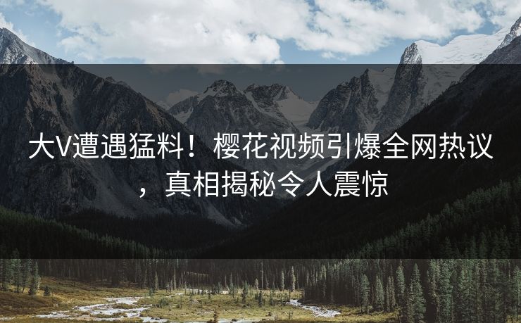 大V遭遇猛料！樱花视频引爆全网热议，真相揭秘令人震惊