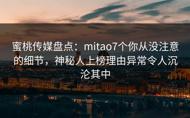 蜜桃传媒盘点：mitao7个你从没注意的细节，神秘人上榜理由异常令人沉沦其中