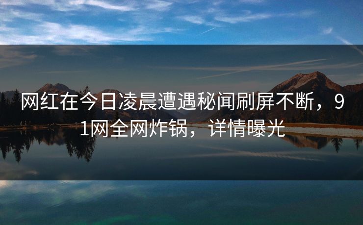 网红在今日凌晨遭遇秘闻刷屏不断,91网全网炸锅,详情曝光 网红在今日凌晨遭遇秘闻刷屏不断,91网全网炸锅,详情曝光