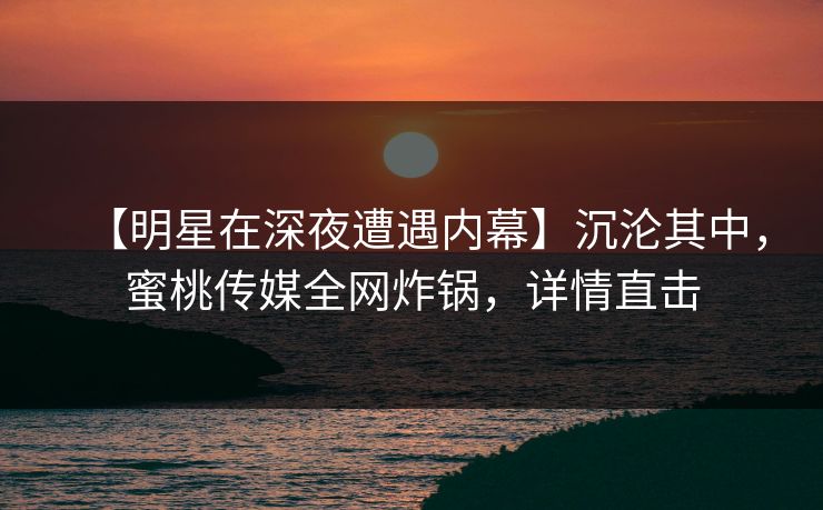 【明星在深夜遭遇内幕】沉沦其中，蜜桃传媒全网炸锅，详情直击