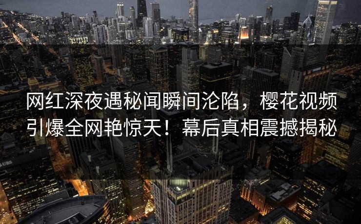 网红深夜遇秘闻瞬间沦陷,樱花视频引爆全网艳惊天!幕后真相震撼揭秘 网红深夜遇秘闻瞬间沦陷,樱花视频引爆全网艳惊天!幕后真相震撼揭秘