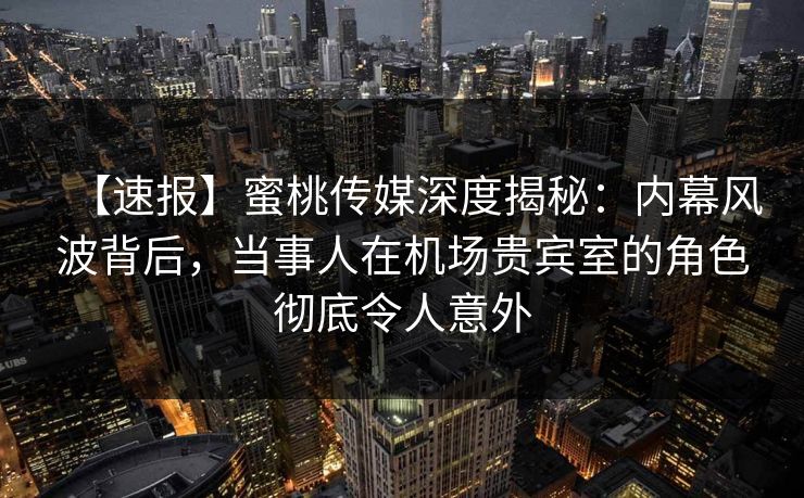 【速报】蜜桃传媒深度揭秘：内幕风波背后，当事人在机场贵宾室的角色彻底令人意外