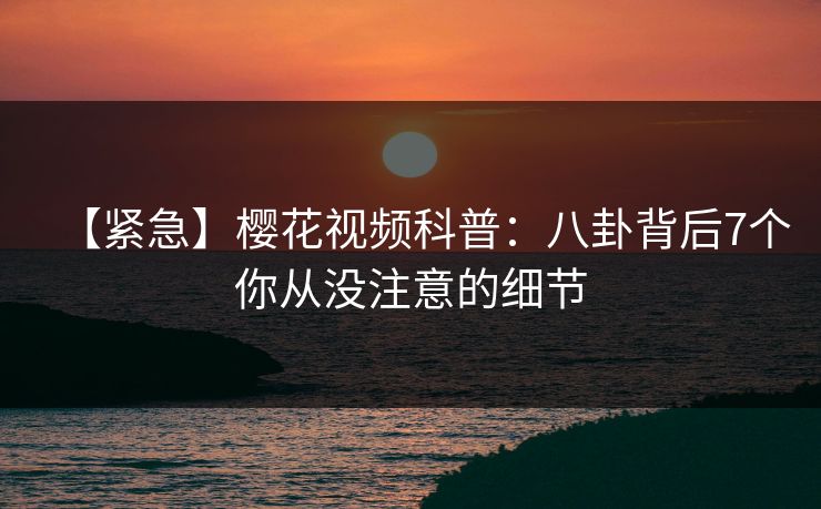 【紧急】樱花视频科普：八卦背后7个你从没注意的细节
