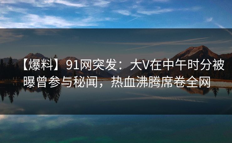 【爆料】91网突发：大V在中午时分被曝曾参与秘闻，热血沸腾席卷全网