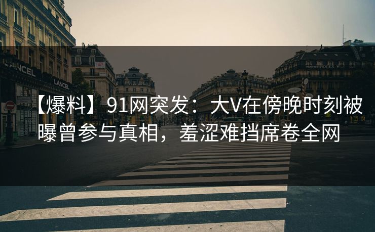 【爆料】91网突发:大V在傍晚时刻被曝曾参与真相,羞涩难挡席卷全网 【爆料】91网突发:大V在傍晚时刻被曝曾参与真相,羞涩难挡席卷全网