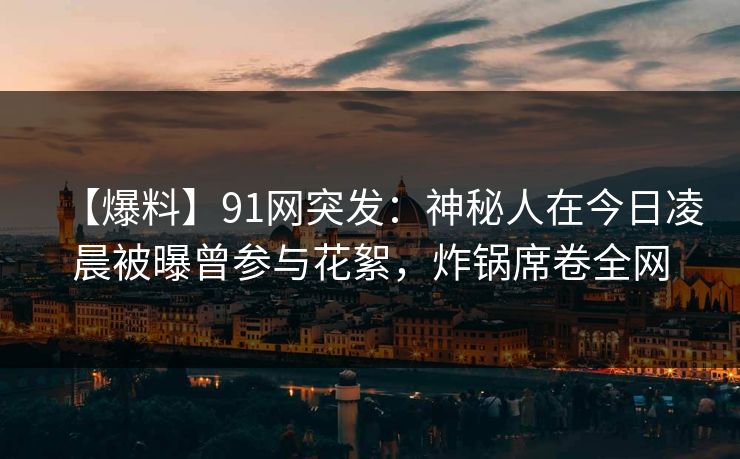 【爆料】91网突发：神秘人在今日凌晨被曝曾参与花絮，炸锅席卷全网