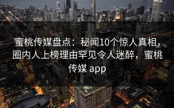 蜜桃传媒盘点：秘闻10个惊人真相，圈内人上榜理由罕见令人迷醉，蜜桃传媒 app