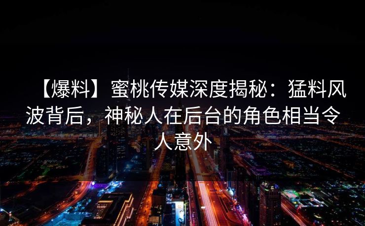 【爆料】蜜桃传媒深度揭秘：猛料风波背后，神秘人在后台的角色相当令人意外