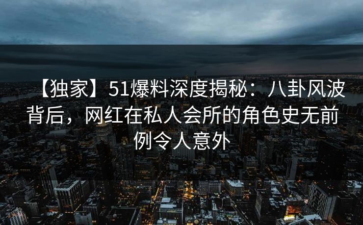 【独家】51爆料深度揭秘：八卦风波背后，网红在私人会所的角色史无前例令人意外