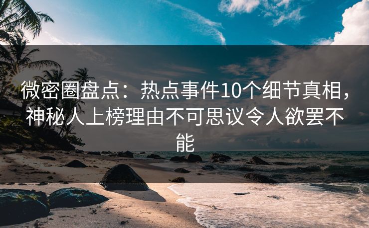微密圈盘点：热点事件10个细节真相，神秘人上榜理由不可思议令人欲罢不能
