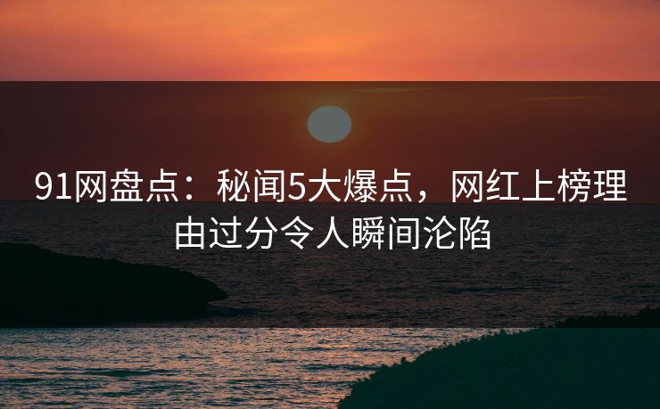 91网盘点：秘闻5大爆点，网红上榜理由过分令人瞬间沦陷