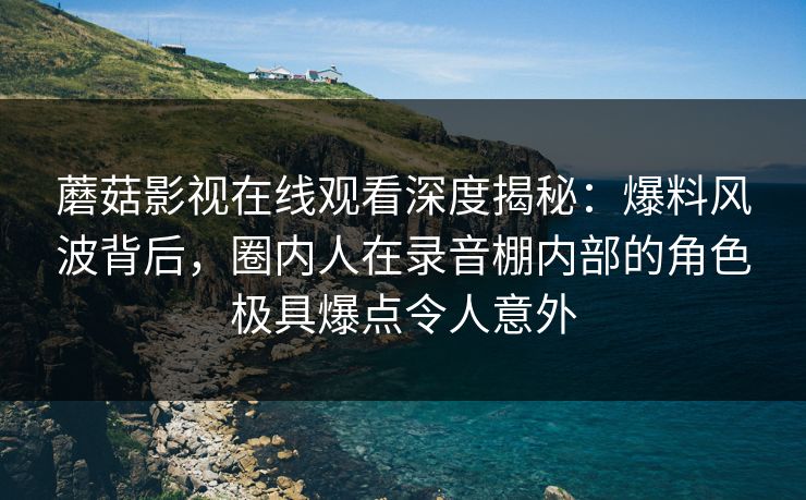 蘑菇影视在线观看深度揭秘:爆料风波背后,圈内人在录音棚内部的角色极具爆点令人意外 蘑菇影视在线观看深度揭秘:爆料风波背后,圈内人在录音棚内部的角色极具爆点令人意外