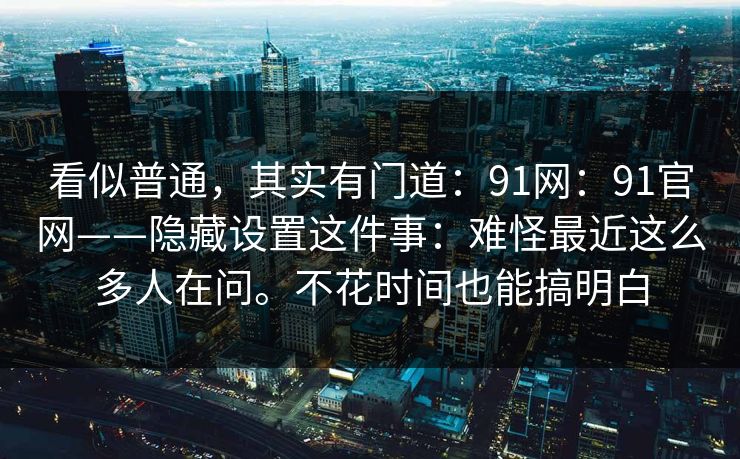 看似普通,其实有门道:91网:91官网——隐藏设置这件事:难怪最近这么多人在问。不花时间也能搞明白 看似普通,其实有门道:91网:91官网——隐藏设置这件事:难怪最近这么多人在问。不花时间也能搞明白