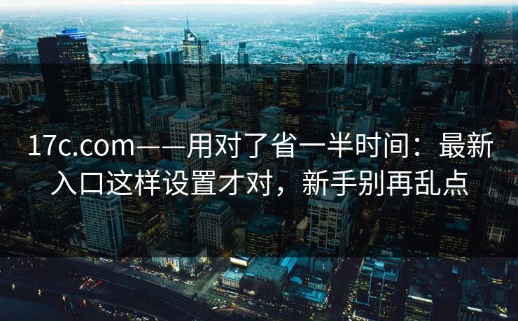17c.com——用对了省一半时间:最新入口这样设置才对,新手别再乱点 17c.com——用对了省一半时间:最新入口这样设置才对,新手别再乱点