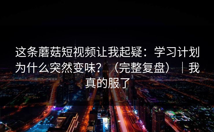 这条蘑菇短视频让我起疑：学习计划为什么突然变味？（完整复盘）｜我真的服了